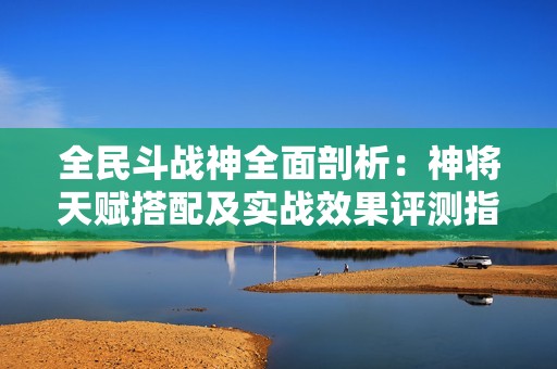 全民斗战神全面剖析：神将天赋搭配及实战效果评测指南