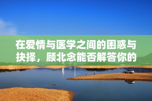 在爱情与医学之间的困惑与抉择，顾北念能否解答你的心声