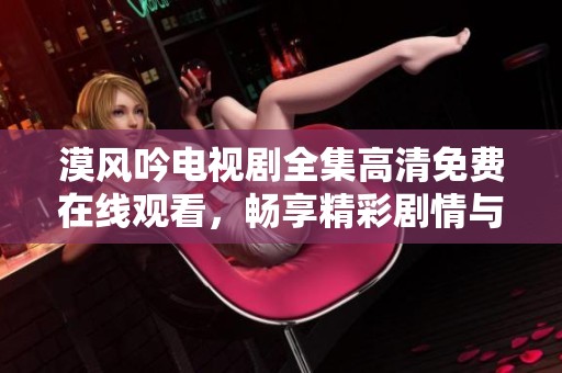 漠风吟电视剧全集高清免费在线观看，畅享精彩剧情与角色魅力