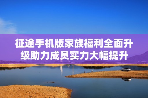 征途手机版家族福利全面升级助力成员实力大幅提升