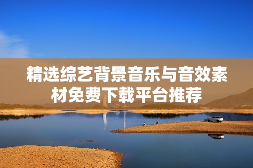 精选综艺背景音乐与音效素材免费下载平台推荐