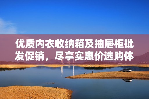 优质内衣收纳箱及抽屉柜批发促销，尽享实惠价选购体验