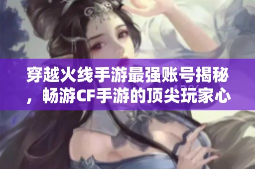 穿越火线手游最强账号揭秘，畅游CF手游的顶尖玩家心得分享