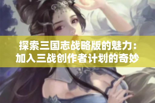 探索三国志战略版的魅力：加入三战创作者计划的奇妙旅程