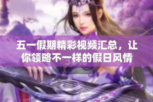 五一假期精彩视频汇总，让你领略不一样的假日风情