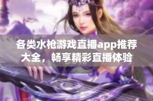 各类水枪游戏直播app推荐大全，畅享精彩直播体验