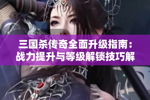 三国杀传奇全面升级指南：战力提升与等级解锁技巧解析