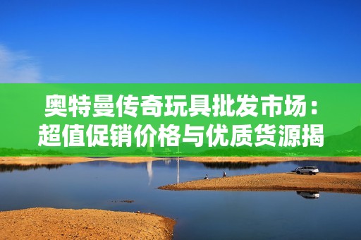 奥特曼传奇玩具批发市场：超值促销价格与优质货源揭秘