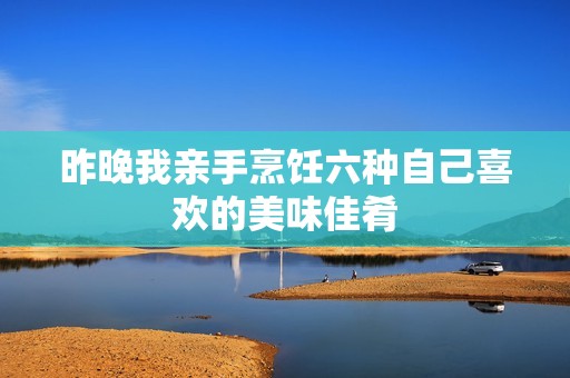 昨晚我亲手烹饪六种自己喜欢的美味佳肴