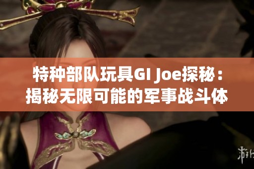 特种部队玩具GI Joe探秘：揭秘无限可能的军事战斗体验