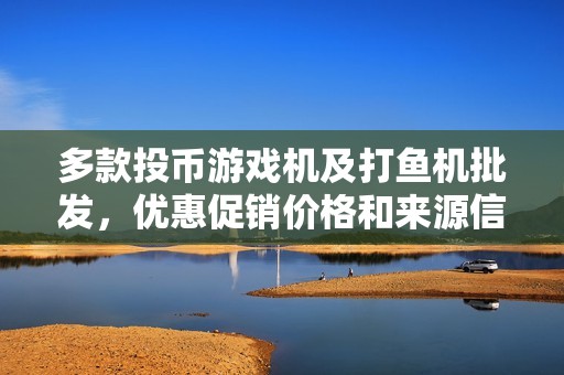 多款投币游戏机及打鱼机批发，优惠促销价格和来源信息一览