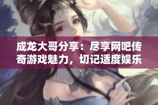 成龙大哥分享：尽享网吧传奇游戏魅力，切记适度娱乐！