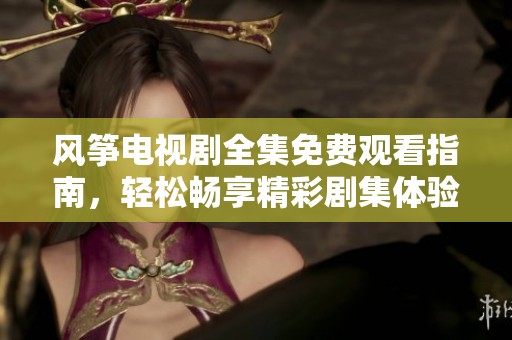 风筝电视剧全集免费观看指南，轻松畅享精彩剧集体验