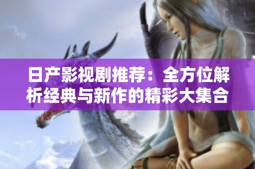 日产影视剧推荐：全方位解析经典与新作的精彩大集合