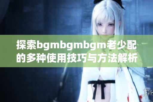探索bgmbgmbgm老少配的多种使用技巧与方法解析
