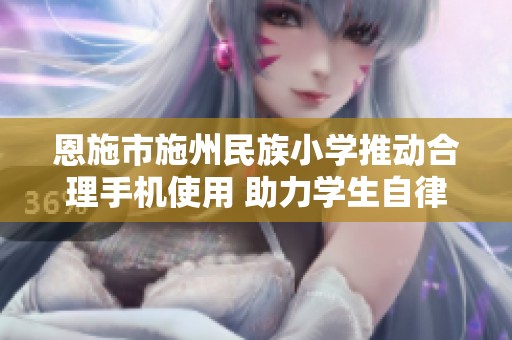 恩施市施州民族小学推动合理手机使用 助力学生自律成长与发展