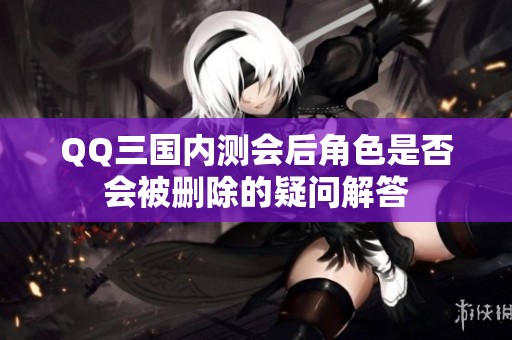QQ三国内测会后角色是否会被删除的疑问解答