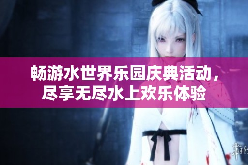 畅游水世界乐园庆典活动，尽享无尽水上欢乐体验