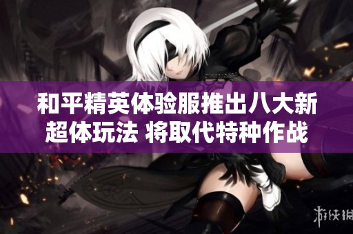 和平精英体验服推出八大新超体玩法 将取代特种作战模式