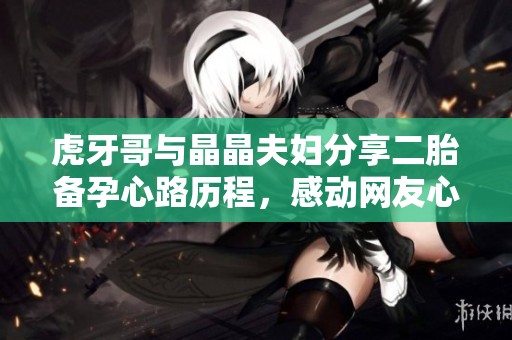 虎牙哥与晶晶夫妇分享二胎备孕心路历程，感动网友心暖暖