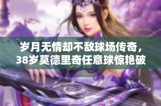 岁月无情却不敌球场传奇，38岁莫德里奇任意球惊艳破门