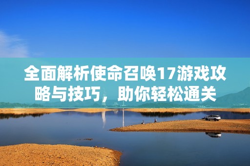 全面解析使命召唤17游戏攻略与技巧，助你轻松通关