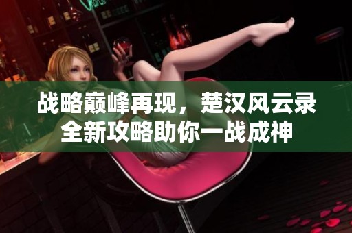 战略巅峰再现，楚汉风云录全新攻略助你一战成神