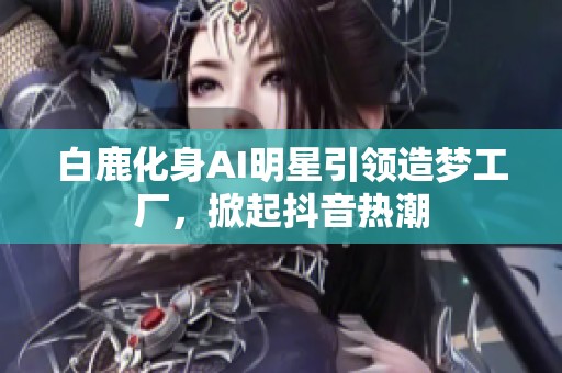 白鹿化身AI明星引领造梦工厂，掀起抖音热潮
