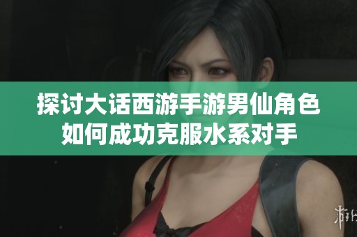 探讨大话西游手游男仙角色如何成功克服水系对手