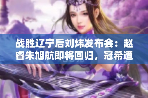战胜辽宁后刘炜发布会：赵睿朱旭航即将回归，冠希遭遇严重伤病