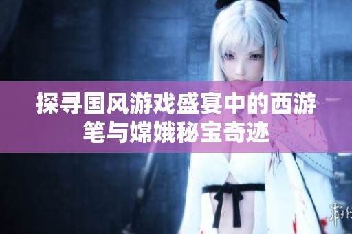 探寻国风游戏盛宴中的西游笔与嫦娥秘宝奇迹