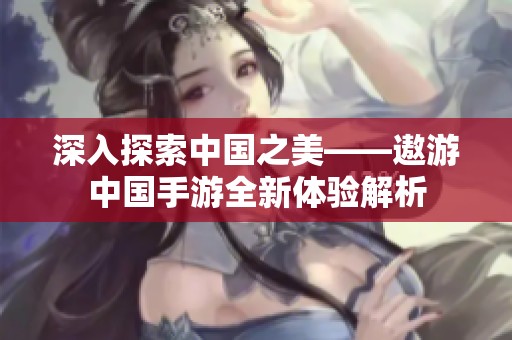 深入探索中国之美——遨游中国手游全新体验解析