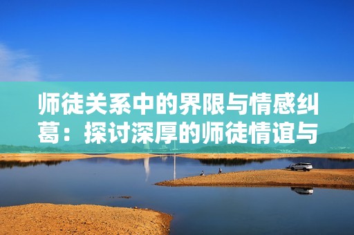 师徒关系中的界限与情感纠葛：探讨深厚的师徒情谊与不可逾越的禁忌
