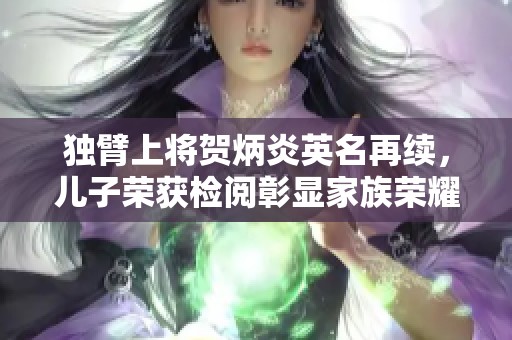 独臂上将贺炳炎英名再续，儿子荣获检阅彰显家族荣耀