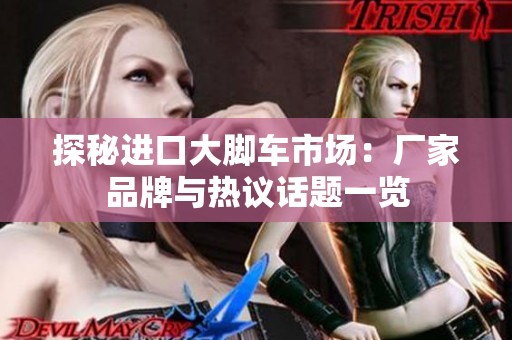 探秘进口大脚车市场：厂家品牌与热议话题一览
