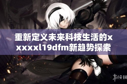 重新定义未来科技生活的xxxxxl19dfm新趋势探索