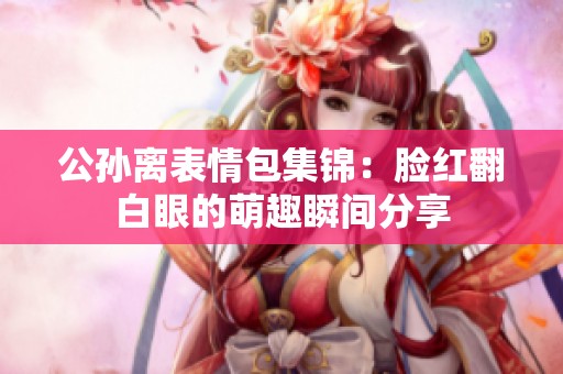 公孙离表情包集锦：脸红翻白眼的萌趣瞬间分享