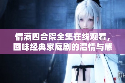 情满四合院全集在线观看，回味经典家庭剧的温情与感动