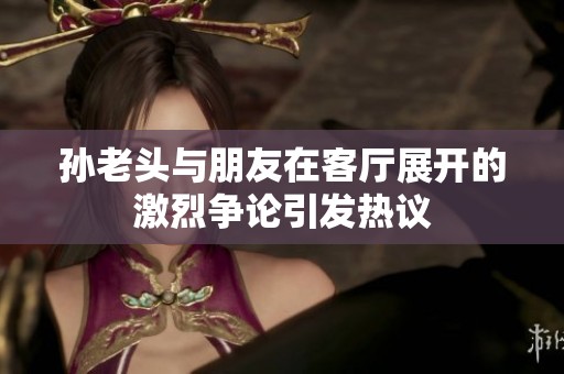 孙老头与朋友在客厅展开的激烈争论引发热议