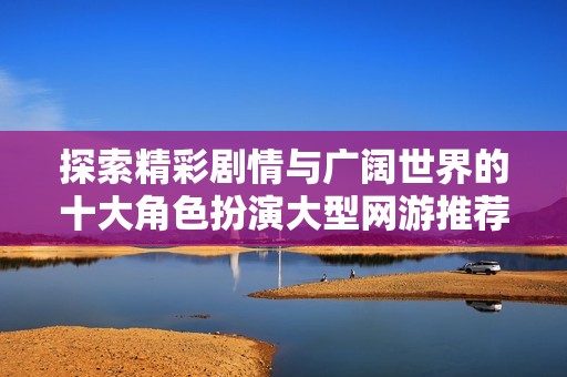探索精彩剧情与广阔世界的十大角色扮演大型网游推荐