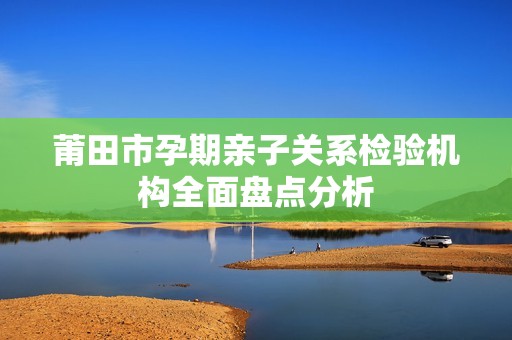 莆田市孕期亲子关系检验机构全面盘点分析