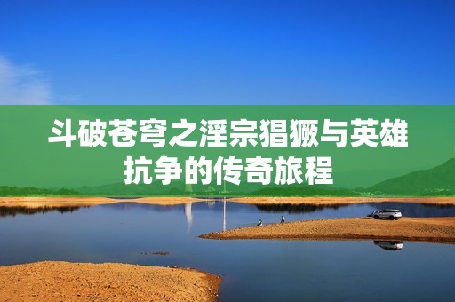 斗破苍穹之淫宗猖獗与英雄抗争的传奇旅程