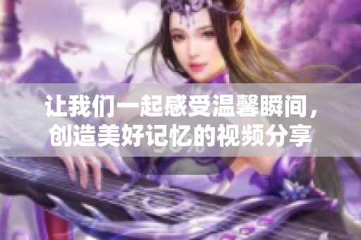 让我们一起感受温馨瞬间，创造美好记忆的视频分享