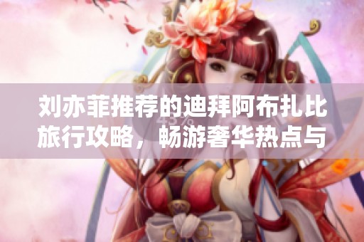 刘亦菲推荐的迪拜阿布扎比旅行攻略，畅游奢华热点与独特体验