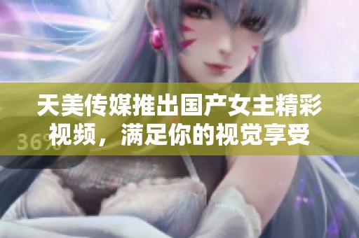 天美传媒推出国产女主精彩视频，满足你的视觉享受