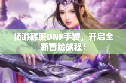 畅游韩服DNF手游，开启全新冒险旅程！