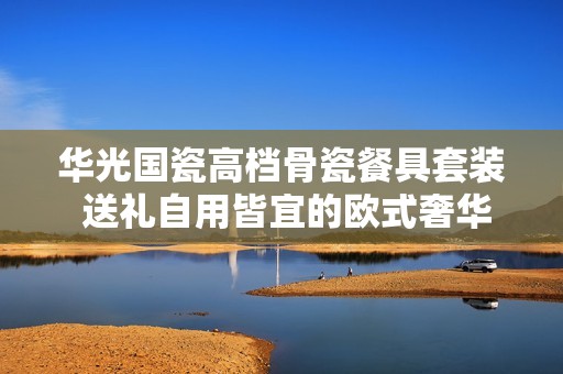 华光国瓷高档骨瓷餐具套装 送礼自用皆宜的欧式奢华选择