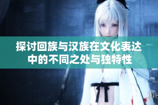 探讨回族与汉族在文化表达中的不同之处与独特性