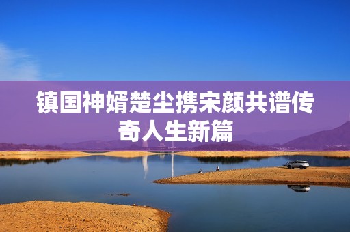 镇国神婿楚尘携宋颜共谱传奇人生新篇