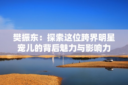 樊振东：探索这位跨界明星宠儿的背后魅力与影响力